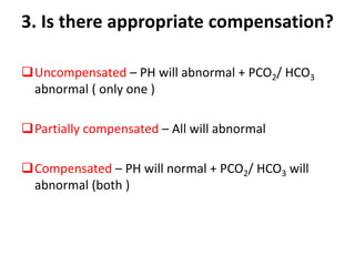 3. Is there appropriate compensation?
Uncompensated – PH will abnormal + PCO2/ HCO3
abnormal ( only one )
Partially compensated – All will abnormal
Compensated – PH will normal + PCO2/ HCO3 will
abnormal (both )
 