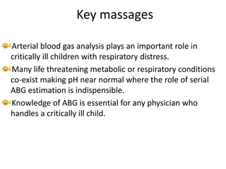 Key massages
Arterial blood gas analysis plays an important role in
critically ill children with respiratory distress.
Many life threatening metabolic or respiratory conditions
co-exist making pH near normal where the role of serial
ABG estimation is indispensible.
Knowledge of ABG is essential for any physician who
handles a critically ill child.
 