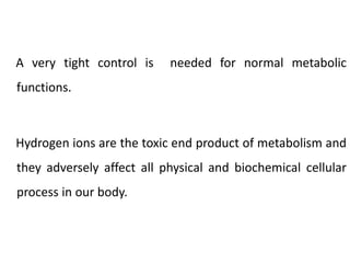 A very tight control is needed for normal metabolic
functions.
Hydrogen ions are the toxic end product of metabolism and
they adversely affect all physical and biochemical cellular
process in our body.
 