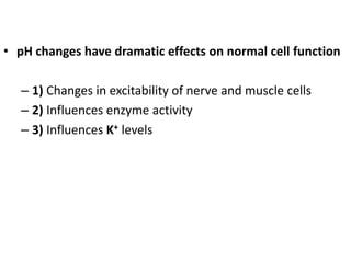 • pH changes have dramatic effects on normal cell function
– 1) Changes in excitability of nerve and muscle cells
– 2) Influences enzyme activity
– 3) Influences K+ levels
 