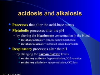acidosisacidosis andand alkalosisalkalosis
 Processes that alter the acid-base status
 Metabolic processes alter the pH
– by altering the bicarbonate concentration in the blood
 metabolic acidosis = reduced serum bicarbonate
 metabolic alkalosis = increased serum bicarbonate
 Respiratory processes alter the pH
– by changing the carbon dioxide levels
 respiratory acidosis= hypoventilation,CO2 retention
 respiratory alkalosis= hyperventilation, CO2 loss
 