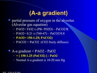 (A-a gradient)(A-a gradient)
 partial pressure of oxygen in the alveolus
(Alveolar gas equation)
– PAO2= FiO2 x (PB- PH2O) – PaCO2/R
– PAO2= 0.21 x (760-47) – PaCO2/0.8
– PAO2= 150-1.25( PACO2)
– PACO2 = PaCO2 (CO2 freely diffuses)
 A-a gradient = PAO2 - PaO2
– = [ 150-1.25 (PaCO2) ] - PaO2
– Normal A-a gradient is 10-20 mm Hg
 