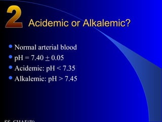 Acidemic or Alkalemic?Acidemic or Alkalemic?
Normal arterial blood
pH = 7.40 + 0.05
Acidemic: pH < 7.35
Alkalemic: pH > 7.45
 