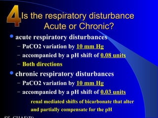 Is the respiratory disturbanceIs the respiratory disturbance
Acute or Chronic?Acute or Chronic?
acute respiratory disturbances
– PaCO2 variation by 10 mm Hg
– accompanied by a pH shift of 0.08 units
– Both directions
chronic respiratory disturbances
– PaCO2 variation by 10 mm Hg
– accompanied by a pH shift of 0.03 units
renal mediated shifts of bicarbonate that alter
and partially compensate for the pH
 