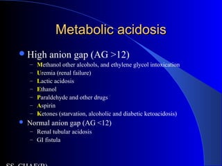 Metabolic acidosisMetabolic acidosis
High anion gap (AG >12)
– Methanol other alcohols, and ethylene glycol intoxication
– Uremia (renal failure)
– Lactic acidosis
– Ethanol
– Paraldehyde and other drugs
– Aspirin
– Ketones (starvation, alcoholic and diabetic ketoacidosis)
 Normal anion gap (AG <12)
– Renal tubular acidosis
– GI fistula
 
