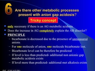 Are there other metabolic processesAre there other metabolic processes
present with anion gap acidosispresent with anion gap acidosis??
 only necessary if there is an AG metabolic acidosis.
 Does the increase in AG completely explain the AB disorder?
 PRINCIPLE
– bicarbonate is decreased due to the presence of unmeasured
anions
– For one molecule of anion, one molecule bicarbonate lost.
– Bicarbonate level can be therefore be predicted
– If level is less than predicted- additional non anionic gap
metabolic acidosis exists
– If level more than predicted- additional met alkalosis exists
Tricky concept
 