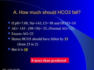A. How much should HCO3 fall?A. How much should HCO3 fall?
 If pH=7.08, Na=143, Cl= 98 and HCO3=10
 AG= 143 - (98+10)= 35, (Normal AG=12)
 Excess AG=23
 Hence HCO3 should have fallen by 23
(from 25 to 2)
 But it is 10
8 more than predicted
 