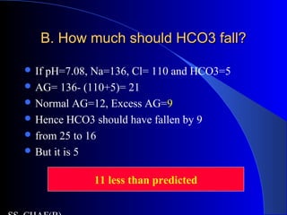 B. How much should HCO3 fall?B. How much should HCO3 fall?
 If pH=7.08, Na=136, Cl= 110 and HCO3=5
 AG= 136- (110+5)= 21
 Normal AG=12, Excess AG=9
 Hence HCO3 should have fallen by 9
 from 25 to 16
 But it is 5
11 less than predicted
 