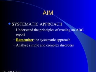 AIMAIM
SYSTEMATIC APPROACH
– Understand the principles of reading an ABG
report
– Remember the systematic approach
– Analyse simple and complex disorders
 