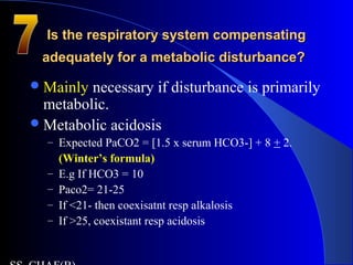 Is the respiratory system compensatingIs the respiratory system compensating
adequately for a metabolic disturbance?adequately for a metabolic disturbance?
Mainly necessary if disturbance is primarily
metabolic.
Metabolic acidosis
– Expected PaCO2 = [1.5 x serum HCO3-] + 8 + 2.
(Winter’s formula)
– E.g If HCO3 = 10
– Paco2= 21-25
– If <21- then coexisatnt resp alkalosis
– If >25, coexistant resp acidosis
 