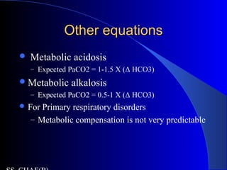 Other equationsOther equations
 Metabolic acidosis
– Expected PaCO2 = 1-1.5 X (Δ HCO3)
Metabolic alkalosis
– Expected PaCO2 = 0.5-1 X (Δ HCO3)
 For Primary respiratory disorders
– Metabolic compensation is not very predictable
 