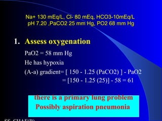Na+ 130 mEq/L, Cl- 80 mEq, HCO3-10mEq/LNa+ 130 mEq/L, Cl- 80 mEq, HCO3-10mEq/L
pH 7.20 ,PaCO2 25 mm Hg, PO2 68 mm HgpH 7.20 ,PaCO2 25 mm Hg, PO2 68 mm Hg
1. Assess oxygenation
PaO2 = 58 mm Hg
He has hypoxia
(A-a) gradient= [ 150 - 1.25 (PaCO2) ] - PaO2
= [150 - 1.25 (25)] - 58 = 61
there is a primary lung problem
Possibly aspiration pneumonia
 