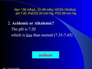 Na+ 130 mEq/L, Cl- 80 mEq, HCO3-10mEq/LNa+ 130 mEq/L, Cl- 80 mEq, HCO3-10mEq/L
pH 7.20 ,PaCO2 25 mm Hg, PO2 58 mm HgpH 7.20 ,PaCO2 25 mm Hg, PO2 58 mm Hg
2. Acidemic or Alkalemic?
The pH is 7.20
which is less than normal (7.35-7.45)
acidosis
 