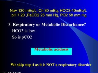 Na+ 130 mEq/L, Cl- 80 mEq, HCO3-10mEq/LNa+ 130 mEq/L, Cl- 80 mEq, HCO3-10mEq/L
pH 7.20 ,PaCO2 25 mm Hg, PO2 58 mm HgpH 7.20 ,PaCO2 25 mm Hg, PO2 58 mm Hg
3. Respiratory or Metabolic Disturbance?
HCO3 is low
So is pCO2
Metabolic acidosis
We skip step 4 as it is NOT a respiratory disorder
 