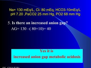 Na+ 130 mEq/L, Cl- 80 mEq, HCO3-10mEq/LNa+ 130 mEq/L, Cl- 80 mEq, HCO3-10mEq/L
pH 7.20 ,PaCO2 25 mm Hg, PO2 68 mm HgpH 7.20 ,PaCO2 25 mm Hg, PO2 68 mm Hg
5. Is there an increased anion gap?
AG= 130 –( 80+10)= 40
Yes it is
increased anion gap metabolic acidosis
 
