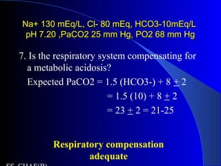Na+ 130 mEq/L, Cl- 80 mEq, HCO3-10mEq/LNa+ 130 mEq/L, Cl- 80 mEq, HCO3-10mEq/L
pH 7.20 ,PaCO2 25 mm Hg, PO2 68 mm HgpH 7.20 ,PaCO2 25 mm Hg, PO2 68 mm Hg
7. Is the respiratory system compensating for
a metabolic acidosis?
Expected PaCO2 = 1.5 (HCO3-) + 8 + 2
= 1.5 (10) + 8 + 2
= 23 + 2 = 21-25
Respiratory compensation
adequate
 