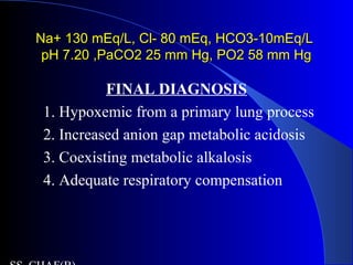 Na+ 130 mEq/L, Cl- 80 mEq, HCO3-10mEq/LNa+ 130 mEq/L, Cl- 80 mEq, HCO3-10mEq/L
pH 7.20 ,PaCO2 25 mm Hg, PO2 58 mm HgpH 7.20 ,PaCO2 25 mm Hg, PO2 58 mm Hg
FINAL DIAGNOSIS
1. Hypoxemic from a primary lung process
2. Increased anion gap metabolic acidosis
3. Coexisting metabolic alkalosis
4. Adequate respiratory compensation
 