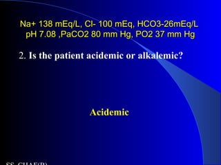 Na+ 138 mEq/L, Cl- 100 mEq, HCO3-26mEq/LNa+ 138 mEq/L, Cl- 100 mEq, HCO3-26mEq/L
pH 7.08 ,PaCO2 80 mm Hg, PO2 37 mm HgpH 7.08 ,PaCO2 80 mm Hg, PO2 37 mm Hg
2. Is the patient acidemic or alkalemic?
Acidemic
 