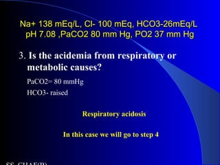 Na+ 138 mEq/L, Cl- 100 mEq, HCO3-26mEq/LNa+ 138 mEq/L, Cl- 100 mEq, HCO3-26mEq/L
pH 7.08 ,PaCO2 80 mm Hg, PO2 37 mm HgpH 7.08 ,PaCO2 80 mm Hg, PO2 37 mm Hg
3. Is the acidemia from respiratory or
metabolic causes?
PaCO2= 80 mmHg
HCO3- raised
Respiratory acidosis
In this case we will go to step 4
 
