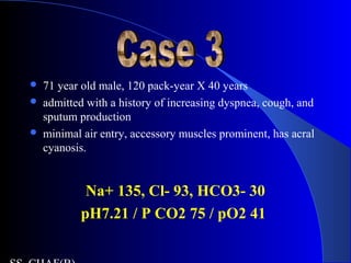  71 year old male, 120 pack-year X 40 years
 admitted with a history of increasing dyspnea, cough, and
sputum production
 minimal air entry, accessory muscles prominent, has acral
cyanosis.
Na+ 135, Cl- 93, HCO3- 30
pH7.21 / P CO2 75 / pO2 41
 