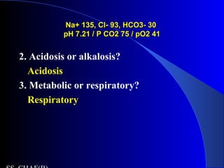 Na+ 135, Cl- 93, HCO3- 30Na+ 135, Cl- 93, HCO3- 30
pH 7.21 / P CO2 75 / pO2 41pH 7.21 / P CO2 75 / pO2 41
2. Acidosis or alkalosis?
Acidosis
3. Metabolic or respiratory?
Respiratory
 