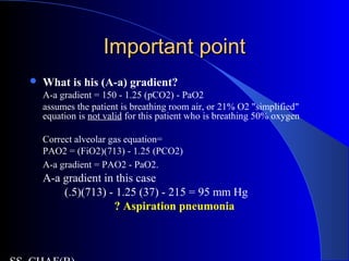 Important pointImportant point
 What is his (A-a) gradient?
A-a gradient = 150 - 1.25 (pCO2) - PaO2
assumes the patient is breathing room air, or 21% O2 "simplified"
equation is not valid for this patient who is breathing 50% oxygen
Correct alveolar gas equation=
PAO2 = (FiO2)(713) - 1.25 (PCO2)
A-a gradient = PAO2 - PaO2.
A-a gradient in this case
(.5)(713) - 1.25 (37) - 215 = 95 mm Hg
? Aspiration pneumonia
 
