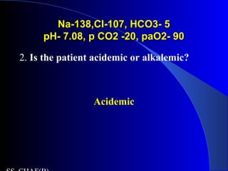 Na-138,Cl-107, HCO3- 5Na-138,Cl-107, HCO3- 5
pH- 7.08, p CO2 -20, paO2- 90pH- 7.08, p CO2 -20, paO2- 90
2. Is the patient acidemic or alkalemic?
Acidemic
 