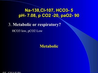Na-138,Cl-107, HCO3- 5Na-138,Cl-107, HCO3- 5
pH- 7.08, p CO2 -20, paO2- 90pH- 7.08, p CO2 -20, paO2- 90
3. Metabolic or respiratory?
HCO3 low, pCO2 Low
Metabolic
 