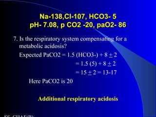 Na-138,Cl-107, HCO3- 5Na-138,Cl-107, HCO3- 5
pH- 7.08, p CO2 -20, paO2- 86pH- 7.08, p CO2 -20, paO2- 86
7. Is the respiratory system compensating for a
metabolic acidosis?
Expected PaCO2 = 1.5 (HCO3-) + 8 + 2
= 1.5 (5) + 8 + 2
= 15 + 2 = 13-17
Here PaCO2 is 20
Additional respiratory acidosis
 