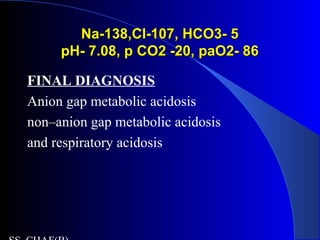Na-138,Cl-107, HCO3- 5Na-138,Cl-107, HCO3- 5
pH- 7.08, p CO2 -20, paO2- 86pH- 7.08, p CO2 -20, paO2- 86
FINAL DIAGNOSIS
Anion gap metabolic acidosis
non–anion gap metabolic acidosis
and respiratory acidosis
 