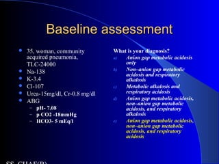 Baseline assessmentBaseline assessment
 35, woman, community
acquired pneumonia,
TLC-24000
 Na-138
 K-3.4
 Cl-107
 Urea-15mg/dl, Cr-0.8 mg/dl
 ABG
– pH- 7.08
– p CO2 -18mmHg
– HCO3- 5 mEq/l
What is your diagnosis?
a) Anion gap metabolic acidosis
only
b) Non–anion gap metabolic
acidosis and respiratory
alkalosis
c) Metabolic alkalosis and
respiratory acidosis
d) Anion gap metabolic acidosis,
non–anion gap metabolic
acidosis, and respiratory
alkalosis
e) Anion gap metabolic acidosis,
non–anion gap metabolic
acidosis, and respiratory
acidosis
 