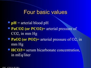 Four basic valuesFour basic values
pH = arterial blood pH
PaCO2 (or PCO2)= arterial pressure of
CO2, in mm Hg
PaO2 (or PO2)= arterial pressure of O2, in
mm Hg
HCO3-
= serum bicarbonate concentration,
in mEq/liter
 