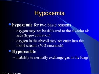 HypoxemiaHypoxemia
hypoxemic for two basic reasons
– oxygen may not be delivered to the alveolar air
sacs (hypoventilation)
– oxygen in the alveoli may not enter into the
blood stream. (V/Q mismatch)
Hypercarbic
– inability to normally exchange gas in the lungs.
 