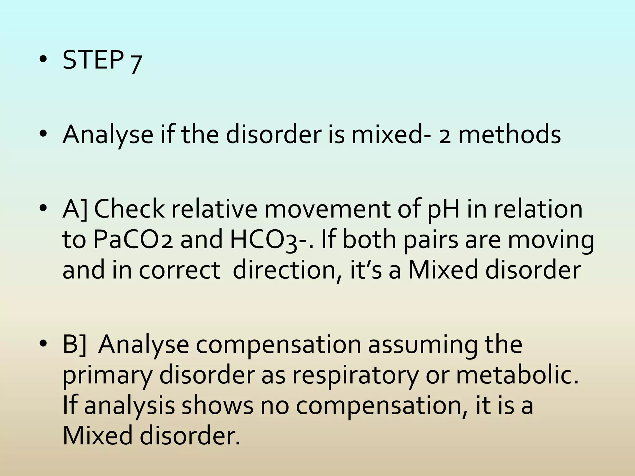 • STEP 7
• Analyse if the disorder is mixed- 2 methods
• A] Check relative movement of pH in relation
to PaCO2 and HCO3-. If both pairs are moving
and in correct direction, it’s a Mixed disorder
• B] Analyse compensation assuming the
primary disorder as respiratory or metabolic.
If analysis shows no compensation, it is a
Mixed disorder.
 