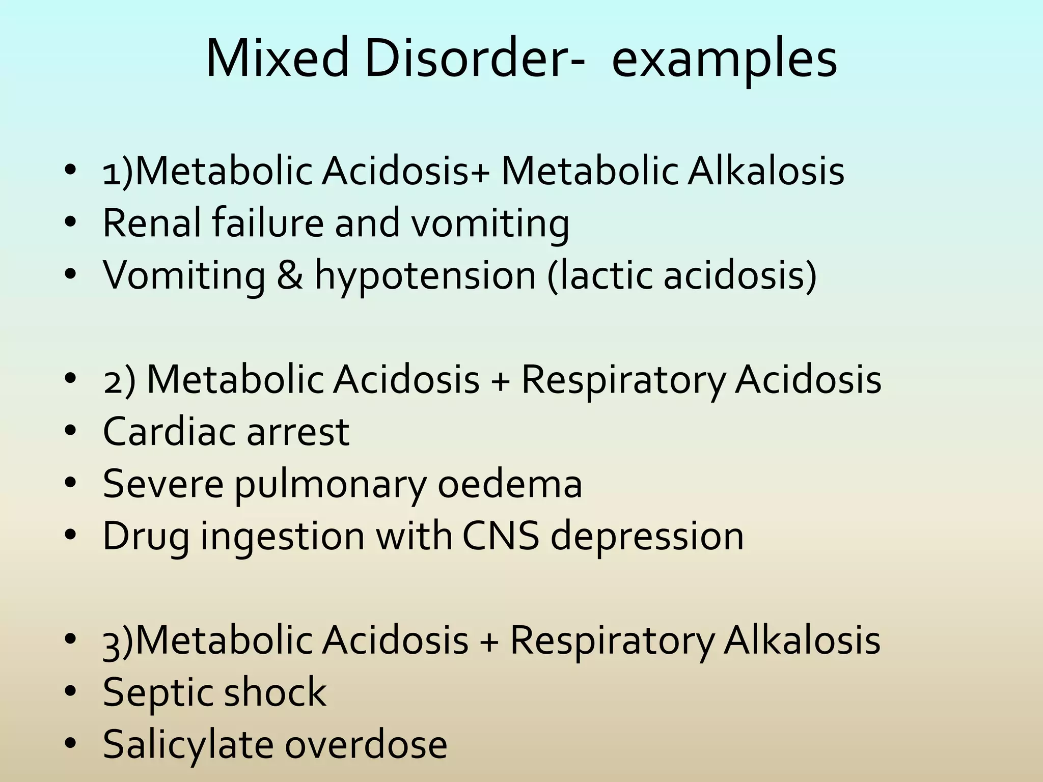 Mixed Disorder- examples
• 1)Metabolic Acidosis+ Metabolic Alkalosis
• Renal failure and vomiting
• Vomiting & hypotension (lactic acidosis)
• 2) Metabolic Acidosis + Respiratory Acidosis
• Cardiac arrest
• Severe pulmonary oedema
• Drug ingestion with CNS depression
• 3)Metabolic Acidosis + Respiratory Alkalosis
• Septic shock
• Salicylate overdose
 