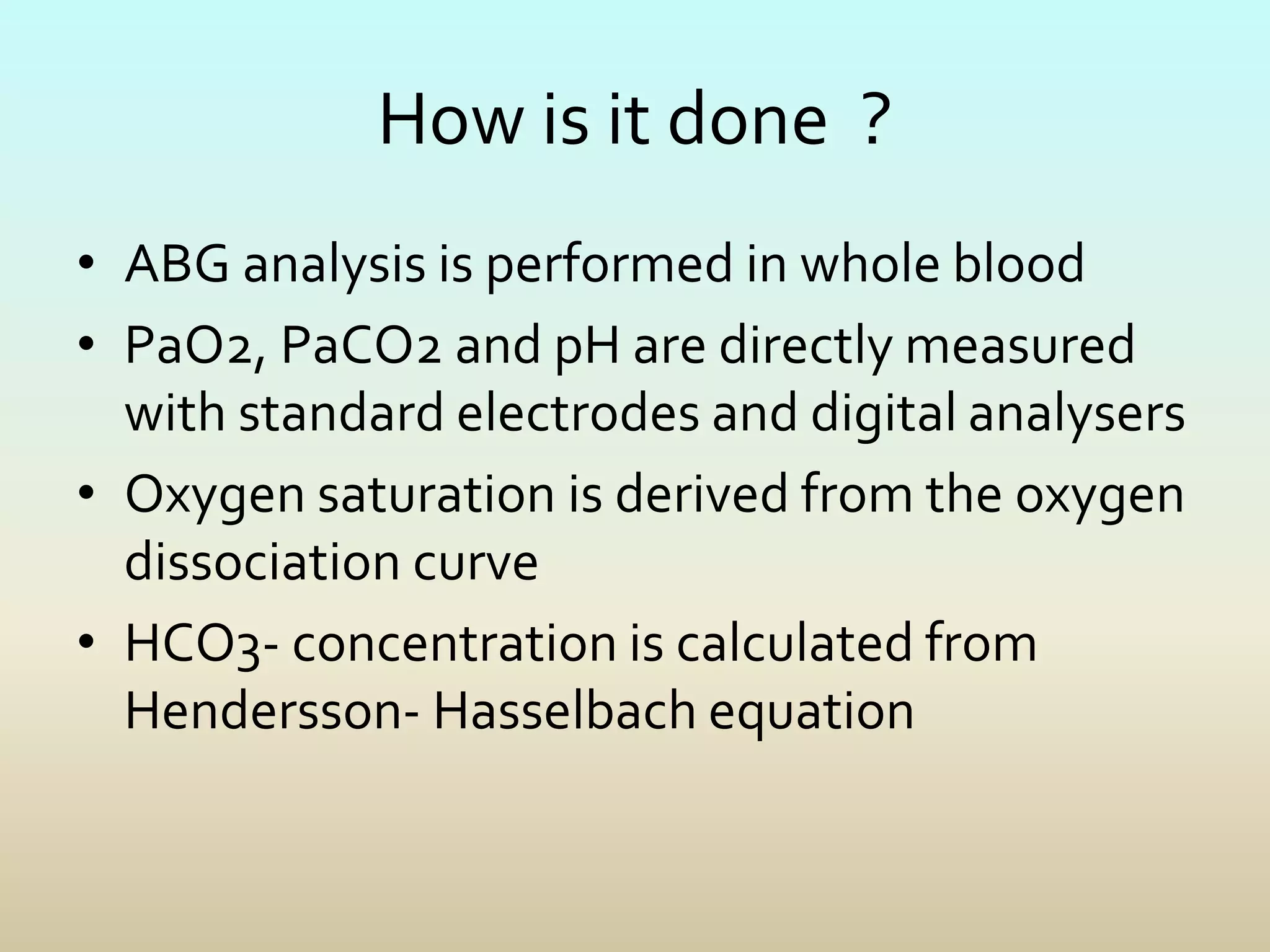 How is it done ?
• ABG analysis is performed in whole blood
• PaO2, PaCO2 and pH are directly measured
with standard electrodes and digital analysers
• Oxygen saturation is derived from the oxygen
dissociation curve
• HCO3- concentration is calculated from
Hendersson- Hasselbach equation
 