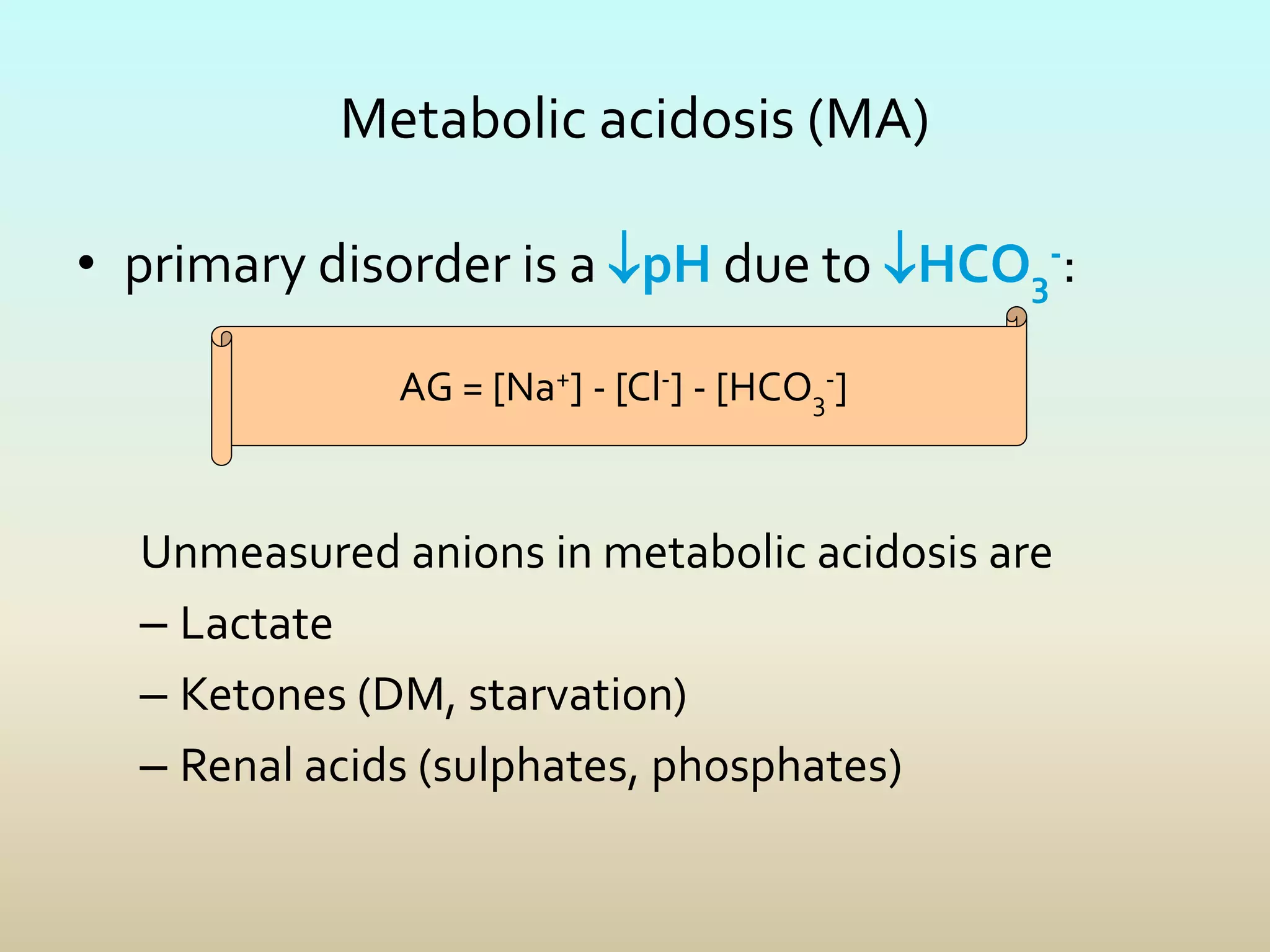 Metabolic acidosis (MA)
• primary disorder is a pH due to HCO3
-:
Unmeasured anions in metabolic acidosis are
– Lactate
– Ketones (DM, starvation)
– Renal acids (sulphates, phosphates)
AG = [Na+] - [Cl-] - [HCO3
-]
 