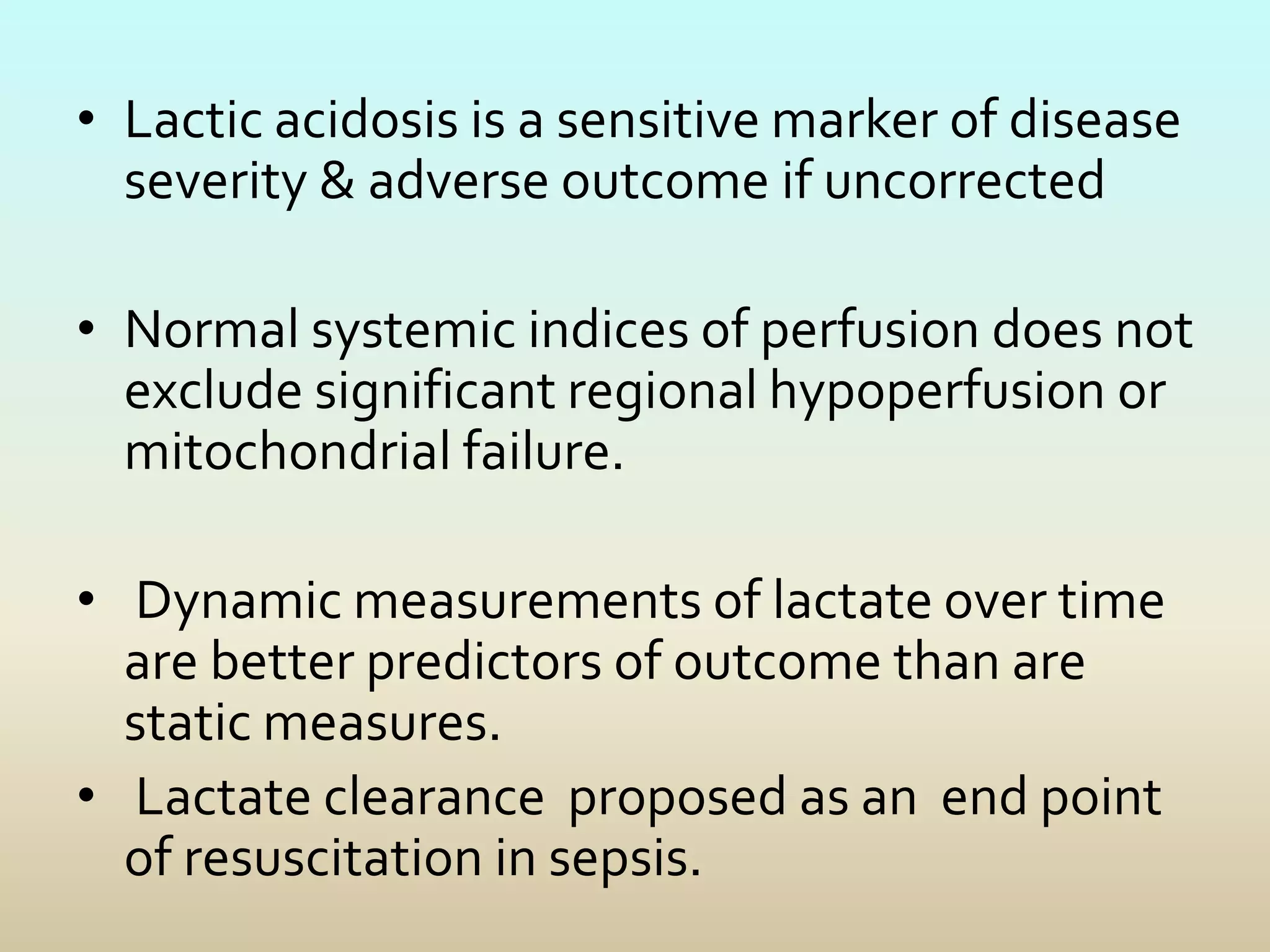 • Lactic acidosis is a sensitive marker of disease
severity & adverse outcome if uncorrected
• Normal systemic indices of perfusion does not
exclude significant regional hypoperfusion or
mitochondrial failure.
• Dynamic measurements of lactate over time
are better predictors of outcome than are
static measures.
• Lactate clearance proposed as an end point
of resuscitation in sepsis.
 