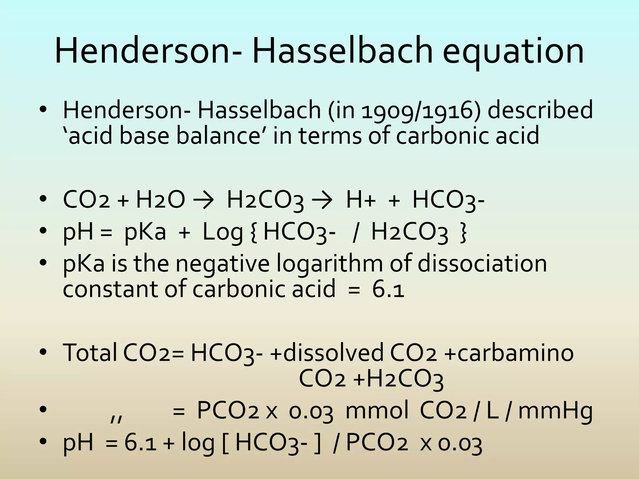 Henderson- Hasselbach equation
• Henderson- Hasselbach (in 1909/1916) described
‘acid base balance’ in terms of carbonic acid
• CO2 + H2O → H2CO3 → H+ + HCO3-
• pH = pKa + Log { HCO3- / H2CO3 }
• pKa is the negative logarithm of dissociation
constant of carbonic acid = 6.1
• Total CO2= HCO3- +dissolved CO2 +carbamino
CO2 +H2CO3
• ,, = PCO2 x 0.03 mmol CO2 / L / mmHg
• pH = 6.1 + log [ HCO3- ] / PCO2 x 0.03
 