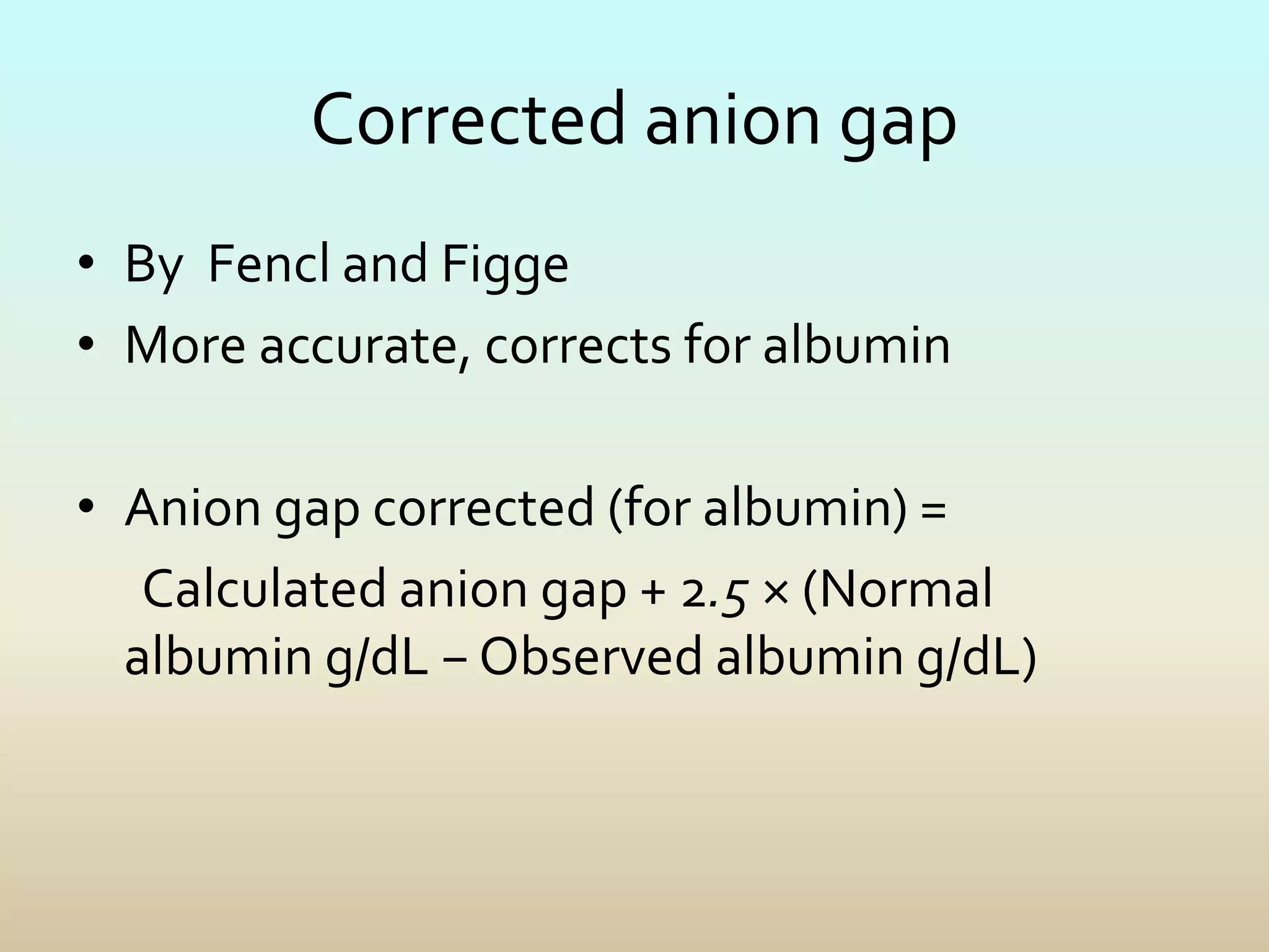 Corrected anion gap
• By Fencl and Figge
• More accurate, corrects for albumin
• Anion gap corrected (for albumin) =
Calculated anion gap + 2.5 × (Normal
albumin g/dL − Observed albumin g/dL)
 
