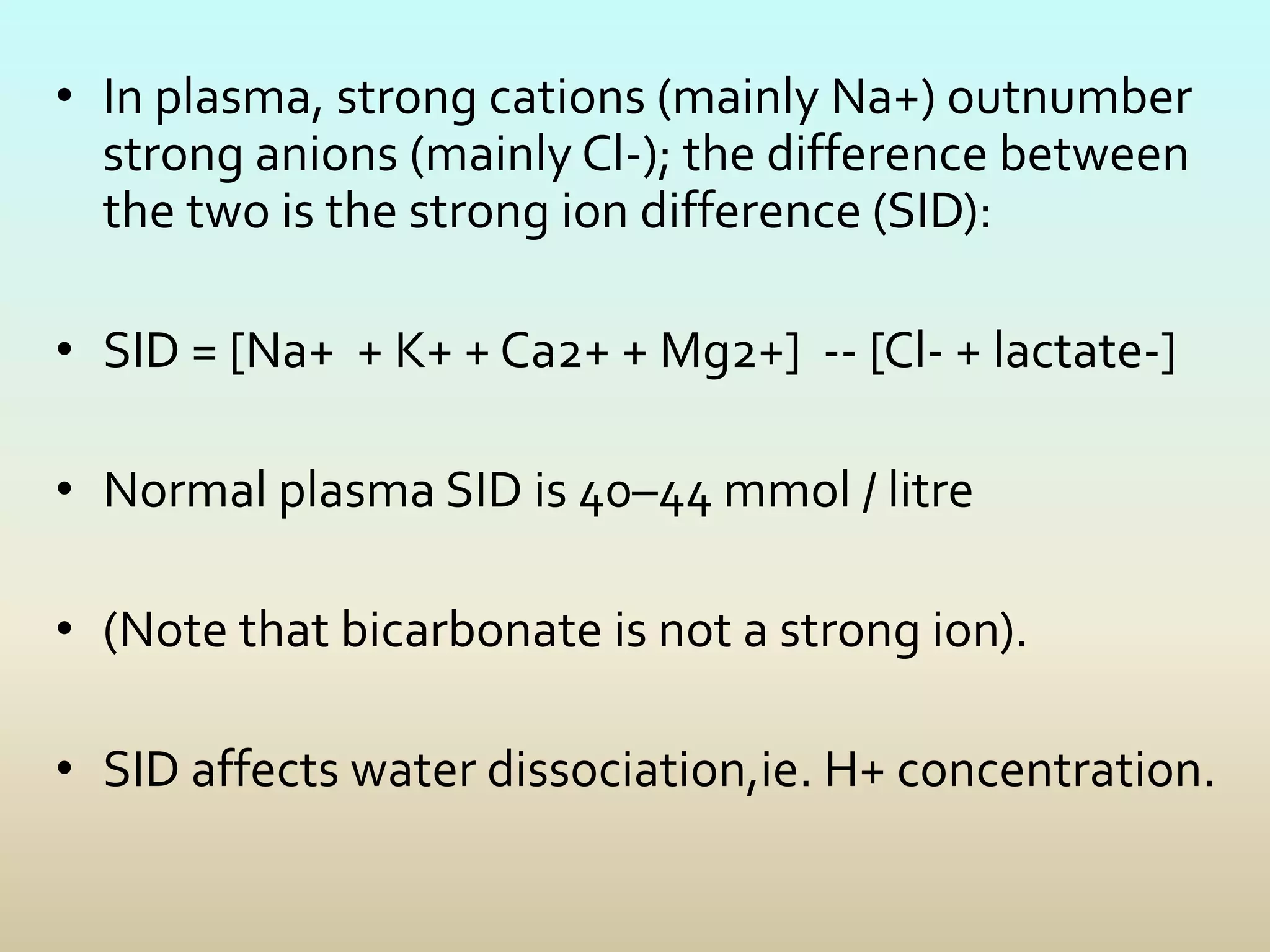 • In plasma, strong cations (mainly Na+) outnumber
strong anions (mainly Cl-); the difference between
the two is the strong ion difference (SID):
• SID = [Na+ + K+ + Ca2+ + Mg2+] -- [Cl- + lactate-]
• Normal plasma SID is 40–44 mmol / litre
• (Note that bicarbonate is not a strong ion).
• SID affects water dissociation,ie. H+ concentration.
 