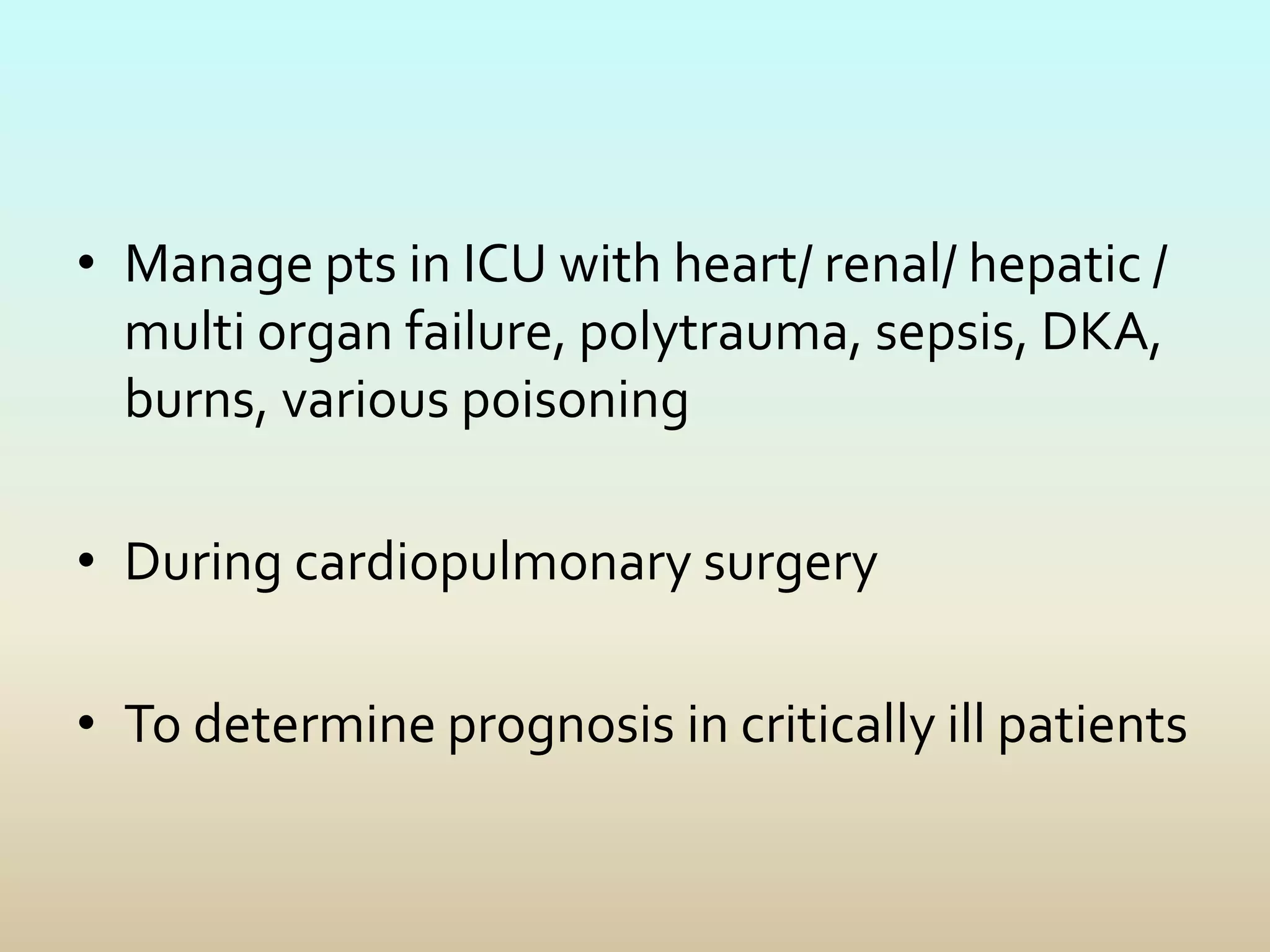 • Manage pts in ICU with heart/ renal/ hepatic /
multi organ failure, polytrauma, sepsis, DKA,
burns, various poisoning
• During cardiopulmonary surgery
• To determine prognosis in critically ill patients
 