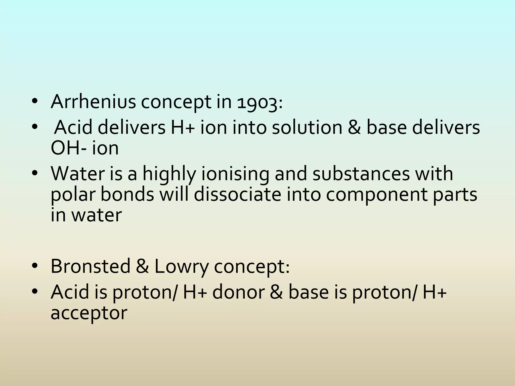 • Arrhenius concept in 1903:
• Acid delivers H+ ion into solution & base delivers
OH- ion
• Water is a highly ionising and substances with
polar bonds will dissociate into component parts
in water
• Bronsted & Lowry concept:
• Acid is proton/ H+ donor & base is proton/ H+
acceptor
 