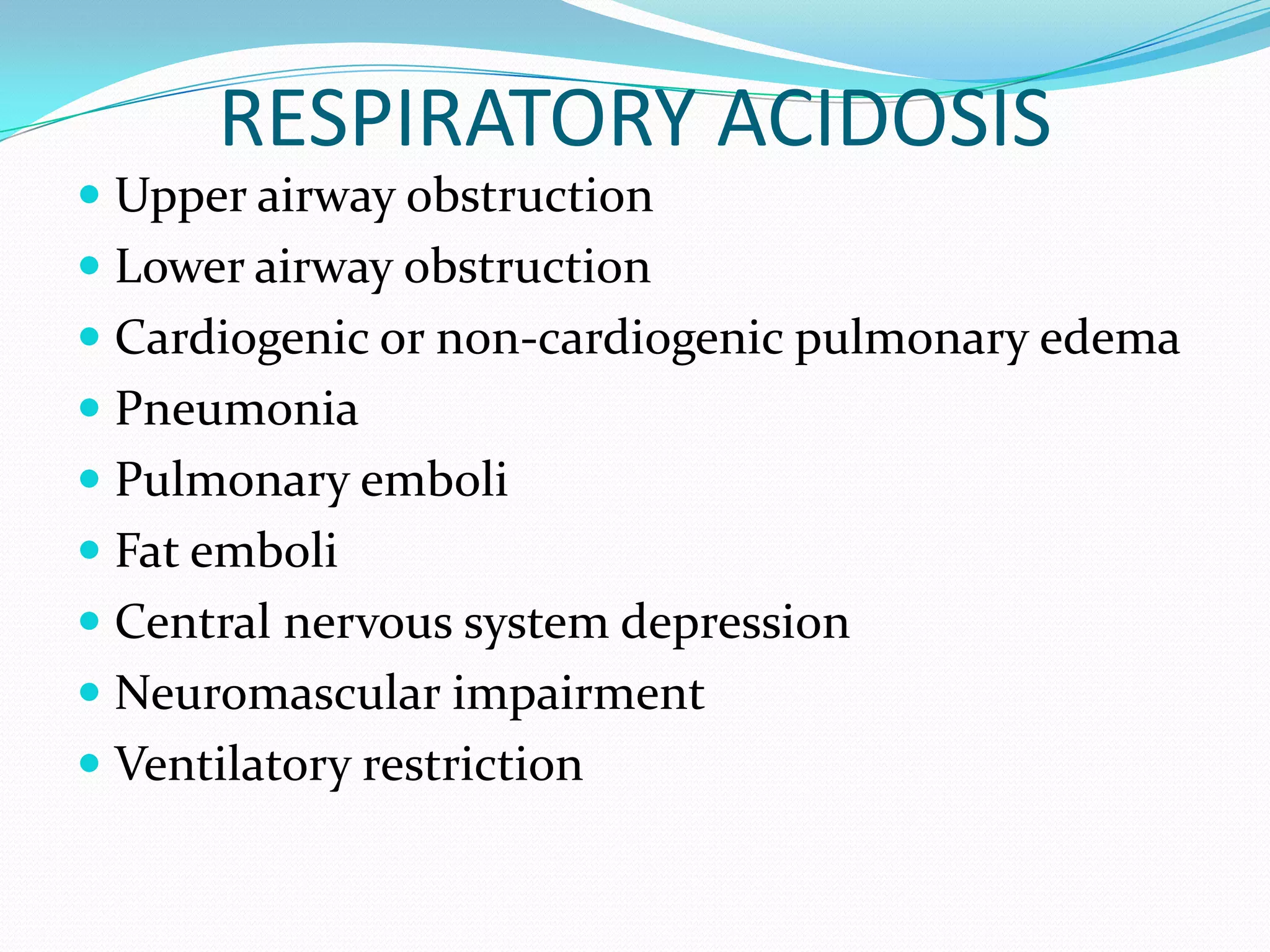RESPIRATORY ACIDOSIS
 Upper airway obstruction
 Lower airway obstruction
 Cardiogenic or non-cardiogenic pulmonary edema
 Pneumonia
 Pulmonary emboli
 Fat emboli
 Central nervous system depression
 Neuromascular impairment
 Ventilatory restriction
 