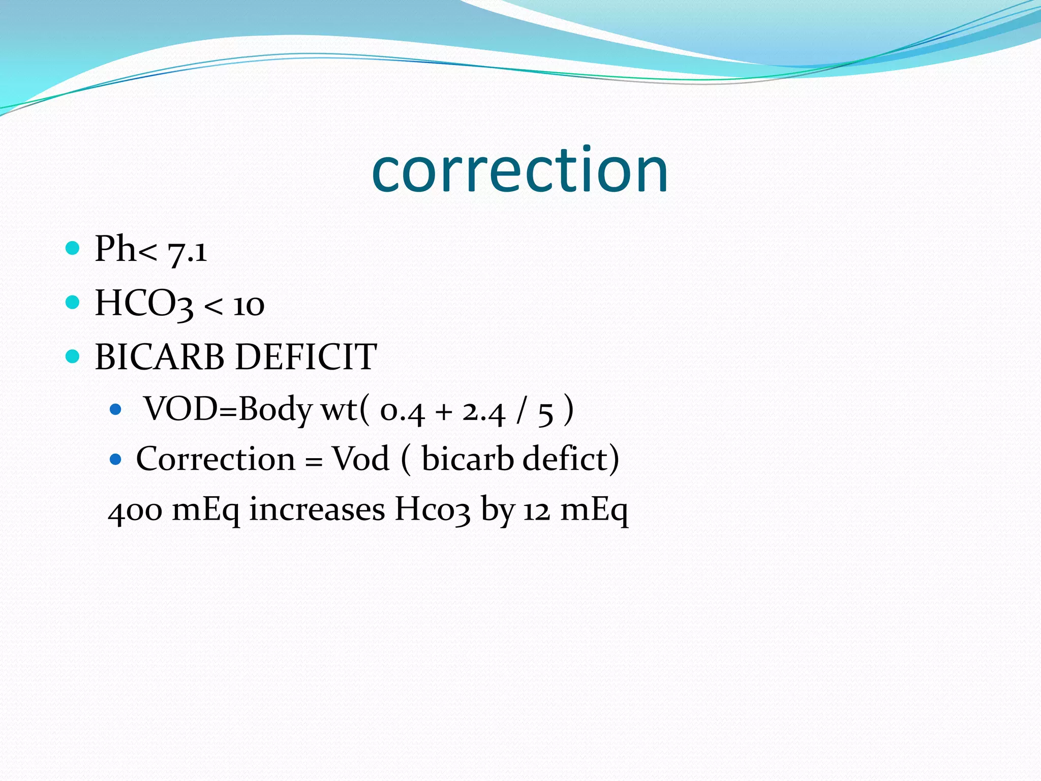 correction
 Ph< 7.1
 HCO3 < 10
 BICARB DEFICIT
    VOD=Body wt( 0.4 + 2.4 / 5 )
    Correction = Vod ( bicarb defict)
   400 mEq increases Hco3 by 12 mEq
 