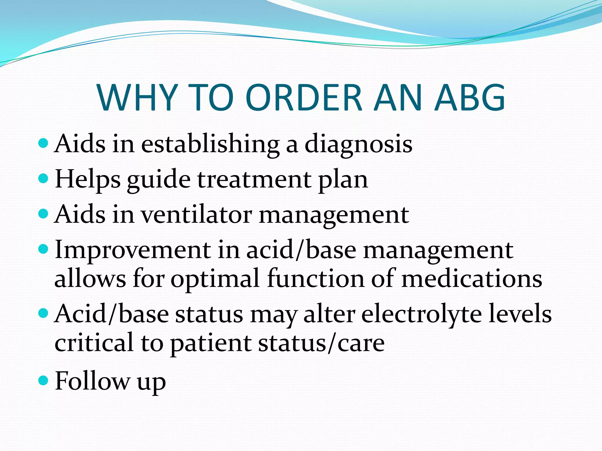 WHY TO ORDER AN ABG
 Aids in establishing a diagnosis
 Helps guide treatment plan
 Aids in ventilator management
 Improvement in acid/base management
  allows for optimal function of medications
 Acid/base status may alter electrolyte levels
  critical to patient status/care
 Follow up
 