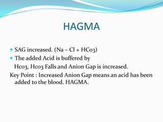 HAGMA
 SAG increased. (Na – Cl + HCo3)
 The added Acid is buffered by
 Hco3, Hco3 Falls and Anion Gap is increased.
Key Point : Increased Anion Gap means an acid has been
 added to the blood. HAGMA.
 