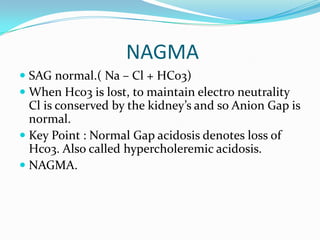 NAGMA
 SAG normal.( Na – Cl + HCo3)
 When Hco3 is lost, to maintain electro neutrality
  Cl is conserved by the kidney’s and so Anion Gap is
  normal.
 Key Point : Normal Gap acidosis denotes loss of
  Hco3. Also called hypercholeremic acidosis.
 NAGMA.
 