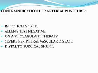 CONTRAINDICATION FOR ARTERIAL PUNCTURE :



 INFECTION AT SITE.
 ALLEN’S TEST NEGATIVE.
 ON ANTICOAGULANT THERAPY.
 SEVERE PERIPHERAL VASCULAR DISEASE.
 DISTAL TO SURGICAL SHUNT.
 