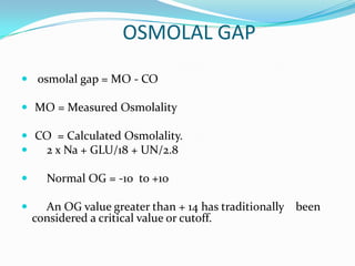 OSMOLAL GAP
 osmolal gap = MO - CO

 MO = Measured Osmolality

 CO = Calculated Osmolality.
  2 x Na + GLU/18 + UN/2.8

     Normal OG = -10 to +10

     An OG value greater than + 14 has traditionally been
    considered a critical value or cutoff.
 
